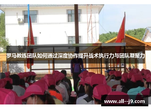 罗马教练团队如何通过深度协作提升战术执行力与团队凝聚力