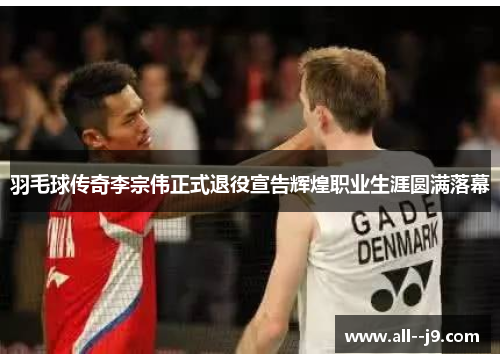 羽毛球传奇李宗伟正式退役宣告辉煌职业生涯圆满落幕