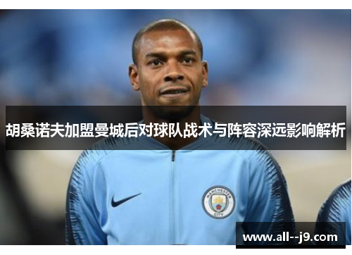 胡桑诺夫加盟曼城后对球队战术与阵容深远影响解析