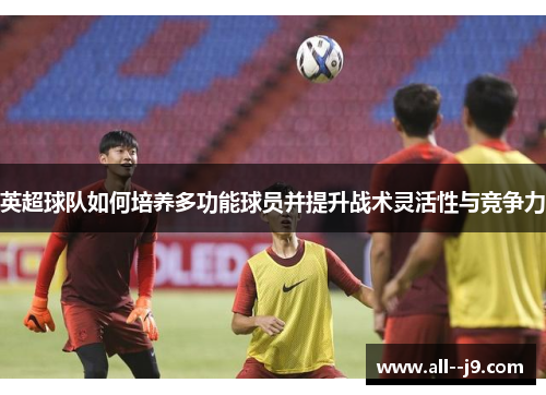 英超球队如何培养多功能球员并提升战术灵活性与竞争力