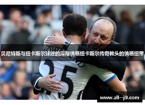 贝尼特斯与纽卡斯尔球迷的深厚情感纽卡斯尔传奇教头的情感纽带 贝尼特斯与纽卡斯尔球迷的深厚情感纽卡斯尔传奇教头的情感纽带