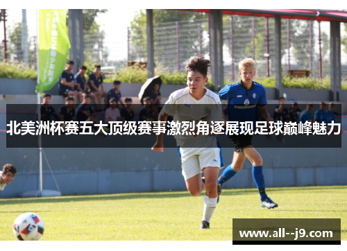 北美洲杯赛五大顶级赛事激烈角逐展现足球巅峰魅力