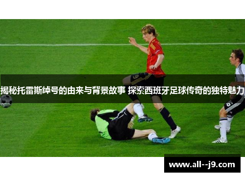 揭秘托雷斯绰号的由来与背景故事 探索西班牙足球传奇的独特魅力 揭秘托雷斯绰号的由来与背景故事 探索西班牙足球传奇的独特魅力