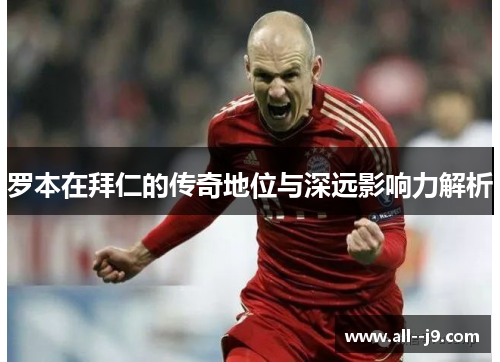 罗本在拜仁的传奇地位与深远影响力解析 罗本在拜仁的传奇地位与深远影响力解析