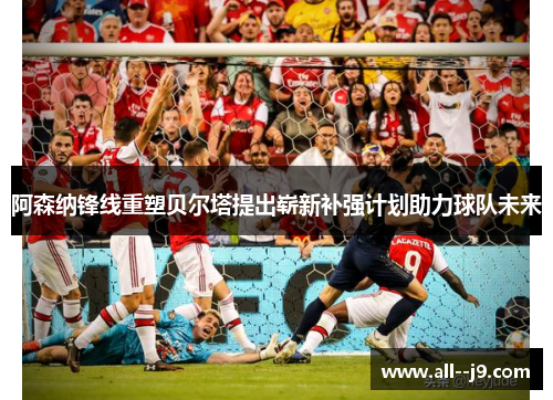 阿森纳锋线重塑贝尔塔提出崭新补强计划助力球队未来 阿森纳锋线重塑贝尔塔提出崭新补强计划助力球队未来