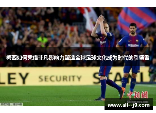 梅西如何凭借非凡影响力塑造全球足球文化成为时代的引领者