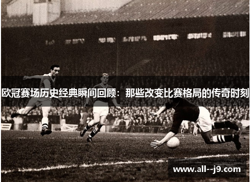 欧冠赛场历史经典瞬间回顾：那些改变比赛格局的传奇时刻