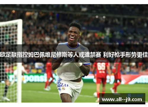 欧足联指控姆巴佩维尼修斯等人或遭禁赛 利好枪手形势更佳