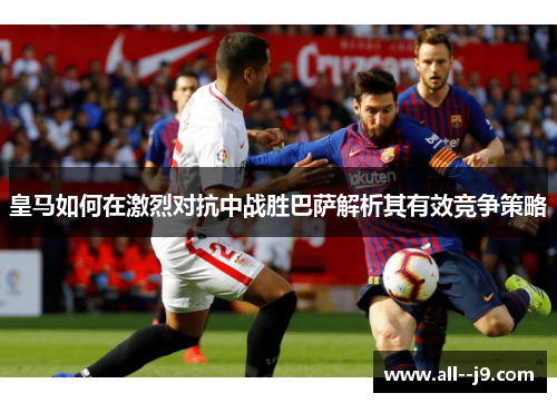 皇马如何在激烈对抗中战胜巴萨解析其有效竞争策略