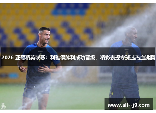 2026 亚冠精英联赛：利雅得胜利成功晋级，精彩表现令球迷热血沸腾