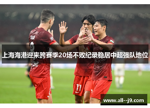 上海海港迎来跨赛季20场不败纪录稳居中超强队地位