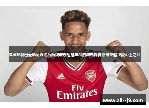 威廉萨利巴坐镇阿森纳后防线展现超越年龄的成熟稳健跻身英超顶级中卫之列