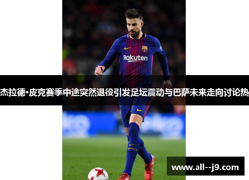 杰拉德·皮克赛季中途突然退役引发足坛震动与巴萨未来走向讨论热