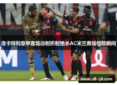洛卡特利意甲客场远射折射绝杀AC米兰赛场惊险瞬间 洛卡特利意甲客场远射折射绝杀AC米兰赛场惊险瞬间