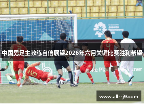 中国男足主教练自信展望2026年六月关键比赛胜利希望