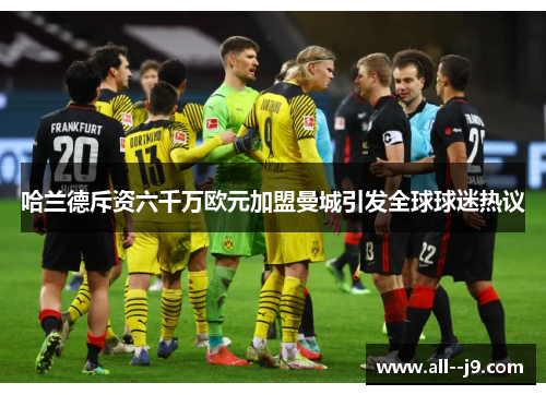 哈兰德斥资六千万欧元加盟曼城引发全球球迷热议