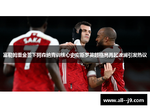 富勒姆重金签下阿森纳青训核心史密斯罗英超格局再起波澜引发热议
