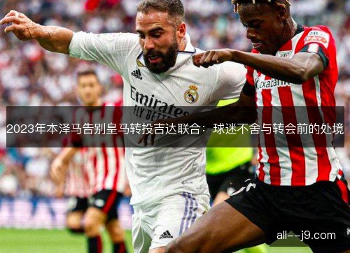 2023年本泽马告别皇马转投吉达联合：球迷不舍与转会前的处境